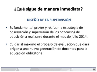 38
¿Qué sigue de manera inmediata?
DISEÑO DE LA SUPERVISIÓN
• Es fundamental prever y realizar la estrategia de
observación y supervisión de los concursos de
oposición a realizarse durante el mes de julio 2014.
• Cuidar al máximo el proceso de evaluación que dará
origen a una nueva generación de docentes para la
educación obligatoria.
 