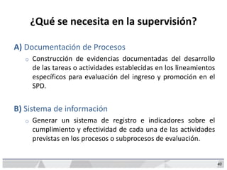 40
¿Qué se necesita en la supervisión?
A) Documentación de Procesos
o Construcción de evidencias documentadas del desarrollo
de las tareas o actividades establecidas en los lineamientos
específicos para evaluación del ingreso y promoción en el
SPD.
B) Sistema de información
o Generar un sistema de registro e indicadores sobre el
cumplimiento y efectividad de cada una de las actividades
previstas en los procesos o subprocesos de evaluación.
 