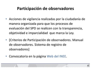 42
Participación de observadores
• Acciones de vigilancia realizadas por la ciudadanía de
manera organizada para que los procesos de
evaluación del SPD se realicen con la transparencia,
objetividad e imparcialidad que marca la Ley.
• [Criterios de Participación de observadores. Manual
de observadores. Sistema de registro de
observadores]
• Convocatoria en la página Web del INEE.
 