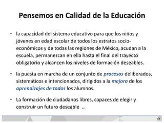 44
Pensemos en Calidad de la Educación
• la capacidad del sistema educativo para que los niños y
jóvenes en edad escolar de todos los estratos socio-
económicos y de todas las regiones de México, acudan a la
escuela, permanezcan en ella hasta el final del trayecto
obligatorio y alcancen los niveles de formación deseables.
• la puesta en marcha de un conjunto de procesos deliberados,
sistemáticos e intencionados, dirigidos a la mejora de los
aprendizajes de todos los alumnos.
• La formación de ciudadanos libres, capaces de elegir y
construir un futuro deseable …
 