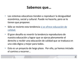 45
Sabemos que…
• Los sistemas educativos tienden a reproducir la desigualdad
económica, social y cultural. Puede no hacerlo, pero se lo
tienen que proponer.
• Sólo se revierte esta tendencia si se ofrece educación de
calidad.
• El gran desafío es revertir la tendencia reproductora de
nuestra educación y lograr que se ejerza plenamente el
derecho a recibir una educación de calidad que se traduzca en
una vida digna y mejor para todos.
• Esto es un proyecto de largo plazo. Por ello, ya hemos iniciado
el camino a recorrer…
 