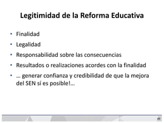 46
Legitimidad de la Reforma Educativa
• Finalidad
• Legalidad
• Responsabilidad sobre las consecuencias
• Resultados o realizaciones acordes con la finalidad
• … generar confianza y credibilidad de que la mejora
del SEN sí es posible!…
 