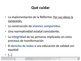 47
Qué cuidar
• La implementación de la Reforma: Por sus obras la
conocerán.
• La construcción de visiones compartidas.
• Una normatividad estatal consistente.
• La integridad de las personas implicadas en estos
procesos de transformación
• El derecho de todos a una educación de calidad con
equidad
• […]
 