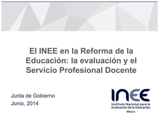Junta de Gobierno
Junio, 2014
El INEE en la Reforma de la
Educación: la evaluación y el
Servicio Profesional Docente
 