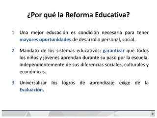 ¿Por qué la Reforma Educativa?
1. Una mejor educación es condición necesaria para tener
mayores oportunidades de desarrollo personal, social.
2. Mandato de los sistemas educativos: garantizar que todos
los niños y jóvenes aprendan durante su paso por la escuela,
independientemente de sus diferencias sociales, culturales y
económicas.
3. Universalizar los logros de aprendizaje exige de la
Evaluación.
8
 