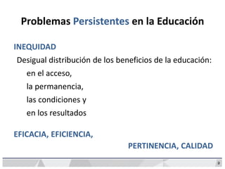 Problemas Persistentes en la Educación
9
INEQUIDAD
Desigual distribución de los beneficios de la educación:
en el acceso,
la permanencia,
las condiciones y
en los resultados
EFICACIA, EFICIENCIA,
PERTINENCIA, CALIDAD
 