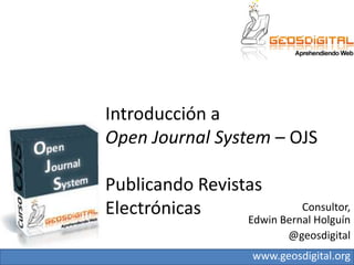 Introducción a Open JournalSystem– OJSPublicando Revistas Electrónicas Consultor, Edwin Bernal Holguín  @geosdigital 