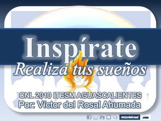 Inspírate Realiza tus sueños CNL 2010 ITESM AGUASCALIENTES Por: Víctor del Rosal Ahumada 