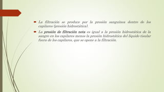  La filtración se produce por la presión sanguínea dentro de los
capilares (presión hidrostática).
 La presión de filtración neta es igual a la presión hidrostática de la
sangre en los capilares menos la presión hidrostática del líquido tisular
fuera de los capilares, que se opone a la filtración.
 