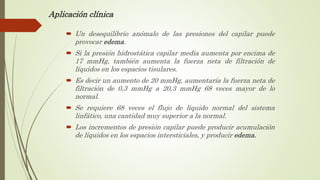 Aplicación clínica
 Un desequilibrio anómalo de las presiones del capilar puede
provocar edema.
 Si la presión hidrostática capilar media aumenta por encima de
17 mmHg, también aumenta la fuerza neta de filtración de
líquidos en los espacios tisulares.
 Es decir un aumento de 20 mmHg, aumentaría la fuerza neta de
filtración de 0,3 mmHg a 20,3 mmHg 68 veces mayor de lo
normal.
 Se requiere 68 veces el flujo de liquido normal del sistema
linfático, una cantidad muy superior a la normal.
 Los incrementos de presión capilar puede producir acumulación
de líquidos en los espacios intersticiales, y producir edema.
 