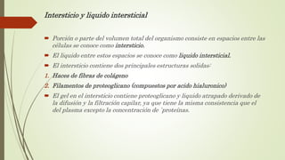 Intersticio y liquido intersticial
 Porción o parte del volumen total del organismo consiste en espacios entre las
células se conoce como intersticio.
 El liquido entre estos espacios se conoce como liquido intersticial.
 El intersticio contiene dos principales estructuras solidas:
1. Haces de fibras de colágeno
2. Filamentos de proteoglicano (compuestos por acido hialuronico)
 El gel en el intersticio contiene proteoglicano y liquido atrapado derivado de
la difusión y la filtración capilar, ya que tiene la misma consistencia que el
del plasma excepto la concentración de `proteínas.
 