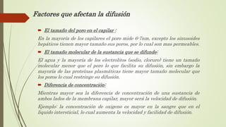 Factores que afectan la difusión
 El tamaño del poro en el capilar :
En la mayoría de los capilares el poro mide 6-7nm, excepto los sinusoides
hepáticos tienen mayor tamaño sus poros, por lo cual son mas permeables.
 El tamaño molecular de la sustancia que se difunde:
El agua y la mayoría de los electrolitos (sodio, cloruro) tiene un tamaño
molecular menor que el poro lo que facilita su difusión, sin embargo la
mayoría de las proteínas plasmáticas tiene mayor tamaño molecular que
los poros lo cual restringe su difusión.
 Diferencia de concentración:
Mientras mayor sea la diferencia de concentración de una sustancia de
ambos lados de la membrana capilar, mayor será la velocidad de difusión.
Ejemplo: la concentración de oxigeno es mayor en la sangre que en el
liquido intersticial, lo cual aumenta la velocidad y facilidad de difusión.
 