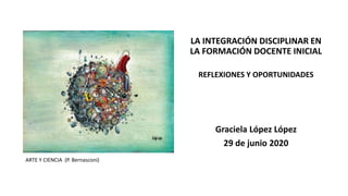 ARTE Y CIENCIA (P. Bernasconi)
LA INTEGRACIÓN DISCIPLINAR EN
LA FORMACIÓN DOCENTE INICIAL
REFLEXIONES Y OPORTUNIDADES
Graciela López López
29 de junio 2020
 