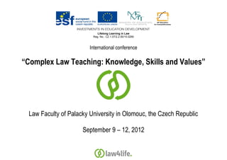 Lifelong Learning in Law
                          Reg. No.: CZ.1.07/2.2.00/15.0290



                         International conference

“Complex Law Teaching: Knowledge, Skills and Values”




  Law Faculty of Palacky University in Olomouc, the Czech Republic

                      September 9 – 12, 2012
 
