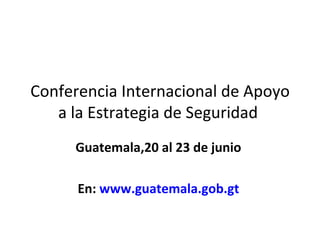 Conferencia Internacional de Apoyo a la Estrategia de Seguridad  Guatemala,20 al 23 de junio  En:  www.guatemala.gob.gt   