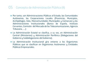05      Concepto de Administración Pública (II)

     Por tanto, son Administraciones Públicas el Estado, las Comunidades
     Autónomas, las Corporaciones Locales (Provincias, Municipios,
     Archipiélagos, Islas, Mancomunidades Municipales y Comarcas) y las
     Administraciones Institucionales (Banco de España, Instituto
     Cervantes, Comisión del Mercado de las Telecomunicaciones, Agencia
     Tributaria, .....)
     La Administración Estatal se clasifica, a su vez, en Administración
     Central (Ministerios) y Administración Periférica (Delegaciones del
     Gobierno y Subdelegaciones del Gobierno).
     La Administración Institucional gira entorno a los Organismos
     Públicos que se clasifican en Organismos Autónomos y Entidades
     Públicas Empresariales.




                                        13
 