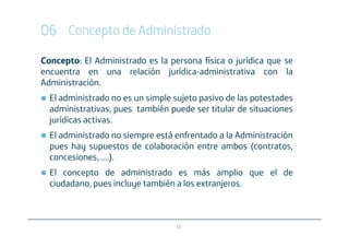 06 Concepto de Administrado
Concepto: El Administrado es la persona física o jurídica que se
encuentra en una relación jurídica-administrativa con la
Administración.
  El administrado no es un simple sujeto pasivo de las potestades
  administrativas, pues también puede ser titular de situaciones
  jurídicas activas.
  El administrado no siempre está enfrentado a la Administración
  pues hay supuestos de colaboración entre ambos (contratos,
  concesiones, ....).
  El concepto de administrado es más amplio que el de
  ciudadano, pues incluye también a los extranjeros.



                                  15
 