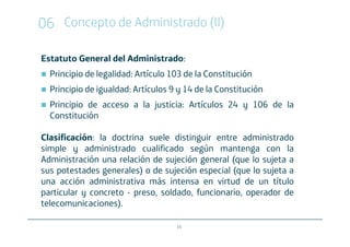 06 Concepto de Administrado (II)

Estatuto General del Administrado:
  Principio de legalidad: Artículo 103 de la Constitución
  Principio de igualdad: Artículos 9 y 14 de la Constitución
  Principio de acceso a la justicia: Artículos 24 y 106 de la
  Constitución

Clasificación: la doctrina suele distinguir entre administrado
simple y administrado cualificado según mantenga con la
Administración una relación de sujeción general (que lo sujeta a
sus potestades generales) o de sujeción especial (que lo sujeta a
una acción administrativa más intensa en virtud de un título
particular y concreto - preso, soldado, funcionario, operador de
telecomunicaciones).

                                    16
 