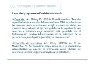 06 Concepto de Administrado (III)
 Capacidad y representación del Administrado.

    Capacidad: Art. 30 Ley 30/1992 de 26 de Noviembre: “Tendrán
 capacidad de obrar ante las Administraciones Públicas, además de
 las personas que la ostenten con arreglo a las normas civiles, los
 menores de edad para el ejercicio y defensa de aquellos de sus
 derechos e intereses cuya actuación esté permitida por el
 Ordenamiento Jurídico Administrativo sin la asistencia de la
 persona que ejerza la patria potestad, tutela o curatela”.

   Concepto de interesado: Art. 31Ley 30/1992 de 26 de
 Noviembre: “1. Se consideran interesados en el procedimiento
 administrativo: a) quienes lo promueven como titulares de
 derechos o intereses legítimos individuales o colectivos.


                                   17
 