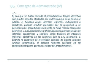 06 Concepto de Administrado (IV)
.../...
b) Los que sin haber iniciado el procedimiento, tengan derechos
que puedan resultar afectados por la decisión que en el mismo se
adopte. c) Aquellos cuyos intereses legítimos, individuales o
colectivos, puedan resultar afectados por la resolución y se
personen en el procedimiento en tanto no haya recaído resolución
definitiva. 2. Las Asociaciones y Organizaciones representativas de
intereses económicos y sociales, serán titulares de intereses
legítimos colectivos en los términos que la Ley reconozca. 3.
Cuando la condición de interesado derivase de alguna relación
jurídica transmisible, el derecho habiente sucederá en tal
condición cualquiera que sea el estado del procedimiento”.




                                   18
 