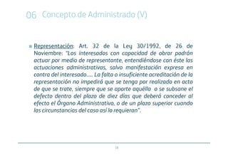 06 Concepto de Administrado (V)


 Representación: Art. 32 de la Ley 30/1992, de 26 de
 Noviembre: “Los interesados con capacidad de obrar podrán
 actuar por medio de representante, entendiéndose con éste las
 actuaciones administrativas, salvo manifestación expresa en
 contra del interesado..... La falta o insuficiente acreditación de la
 representación no impedirá que se tenga por realizado en acto
 de que se trate, siempre que se aporte aquélla o se subsane el
 defecto dentro del plazo de diez días que deberá conceder al
 efecto el Órgano Administrativo, o de un plazo superior cuando
 las circunstancias del caso así lo requieran”.




                                    19
 