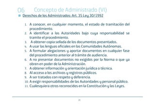 06      Concepto de Administrado (VI)
 Derechos de los Administrados: Art. 35 Ley 30/1992

  1.  A conocer, en cualquier momento, el estado de tramitación del
      procedimiento.
  2. A identificar a las Autoridades bajo cuya responsabilidad se
      tramite el procedimiento.
  3. A obtener copia sellada de los documentos presentados.
  4. A usar las lenguas oficiales en las Comunidades Autónomas.
  5. A formular alegaciones y aportar documentos en cualquier fase
      del procedimiento anterior al trámite de audiencia.
  6. A no presentar documentos no exigidos por la Norma o que ya
      obren en poder de la Administración.
  7. A obtener información y orientación jurídica o técnica.
  8. Al acceso a los archivos y registros públicos.
  9. A ser tratados con respeto y deferencia.
  10. A exigir responsabilidades de las Autoridades y personal público.
  11. Cualesquiera otros reconocidos en la Constitución y las Leyes.



                                     20
 