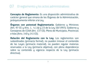 07    El reglamento y los actos administrativos

Concepto de Reglamento: Es una disposición administrativa de
carácter general que emana de los Órganos de la Administración,
jerárquicamente inferior a la Ley.
Órganos con potestad Reglamentaria: Gobierno y Ministros
(Art. 97 CE y Arts. 1, 4.1.b) y 23 de la Ley 50/1997). Gobierno y
Consejeros de CCAA (Art. 137 CE). Pleno de Municipios, Provincias
e Islas (Arts. 140 y 141 CE).
Relación del Reglamento con la Ley: Los reglamentos son
subordinados (primacía formal), no pueden innovar el contenido
de las Leyes (primacía material), no pueden regular materias
reservadas a la Ley (primacía objetiva), con plena dependencia
sobre su contenido y vigencia respecto de la Ley (primacía
directiva).


                                   21
 