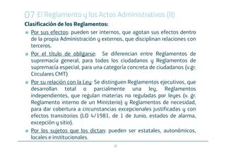 07 El Reglamento y los Actos Administrativos (II)
Clasificación de los Reglamentos:
   Por sus efectos: pueden ser internos, que agotan sus efectos dentro
   de la propia Administración y externos, que disciplinan relaciones con
   terceros.
   Por el título de obligarse: Se diferencian entre Reglamentos de
   supremacía general, para todos los ciudadanos y Reglamentos de
   supremacía especial, para una categoría concreta de ciudadanos (v.gr.
   Circulares CMT)
   Por su relación con la Ley: Se distinguen Reglamentos ejecutivos, que
   desarrollan total o parcialmente una ley, Reglamentos
   independientes, que regulan materias no reguladas por leyes (v. gr.
   Reglamento interno de un Ministerio) y Reglamentos de necesidad,
   para dar cobertura a circunstancias excepcionales justificadas y con
   efectos transitorios (LO 4/1981, de 1 de Junio, estados de alarma,
   excepción y sitio).
   Por los sujetos que los dictan: pueden ser estatales, autonómicos,
   locales e institucionales.
                                      22
 