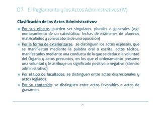 07 El Reglamento y los Actos Administrativos (IV)
Clasificación de los Actos Administrativos:
  Por sus efectos: pueden ser singulares, plurales o generales (v.gr.
  nombramiento de un catedrático, fechas de exámenes de alumnos
  matriculados y convocatoria de una oposición)
  Por la forma de exteriorizarse: se distinguen los actos expresos, que
  se manifiestan mediante la palabra oral o escrita, actos tácitos,
  manifestados mediante una conducta de la que se deduce la voluntad
  del Órgano y actos presuntos, en los que el ordenamiento presume
  una voluntad y le atribuye un significado positivo o negativo (silencio
  administrativo).
  Por el tipo de facultades: se distinguen entre actos discrecionales y
  actos reglados.
  Por su contenido: se distinguen entre actos favorables o actos de
  gravámen.


                                     24
 
