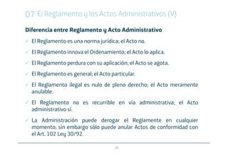 07 El Reglamento y los Actos Administrativos (V)
Diferencia entre Reglamento y Acto Administrativo
  El Reglamento es una norma jurídica; el Acto no.
  El Reglamento innova el Ordenamiento; el Acto lo aplica.
  El Reglamento perdura con su aplicación; el Acto se agota.
  El Reglamento es general; el Acto particular.
  El Reglamento ilegal es nulo de pleno derecho; el Acto meramente
  anulable.
  El Reglamento no es recurrible en vía administrativa; el Acto
  administrativo sí.
  La Administración puede derogar el Reglamente en cualquier
  momento; sin embargo sólo puede anular Actos de conformidad con
  el Art. 102 Ley 30/92.

                                      25
 