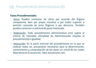 08 Procedimiento Administrativo (II)
Fases Procedimentales:
1. Inicio: Pueden comenzar de oficio por acuerdo del Órgano
   competente, bien por propia iniciativa o por orden superior, a
   petición razonada de otros Órganos o por denuncia. También
   pueden comenzar a solicitud de parte interesada.
2.   Ordenación: Todo procedimiento administrativo está sujeto al
     criterio de celeridad, oficialidad (la Administración impulse el
     procedimiento) e igualdad.
3.    Instrucción: Es la parte esencial del procedimiento en la que se
     realizan todas las actuaciones necesarias para la determinación,
     conocimiento y comprobación de los datos en virtud de los cuales
     deba dictarse la resolución. Tales actuaciones son:


                                     27
 