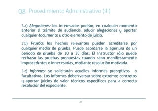 08 Procedimiento Administrativo (III)
 3.a) Alegaciones los interesados podrán, en cualquier momento
      Alegaciones:
 anterior al trámite de audiencia, aducir alegaciones y aportar
 cualquier documento u otro elemento de juicio.
 3.b) Prueba: los hechos relevantes pueden acreditarse por
      Prueba:
 cualquier medio de prueba. Puede acordarse la apertura de un
 período de prueba de 10 a 30 días. El Instructor sólo puede
 rechazar las pruebas propuestas cuando sean manifiestamente
 improcedentes o innecesarias, mediante resolución motivada.
 3.c) Informes: se solicitarán aquellos informes preceptivos
      Informes:                                                 o
 facultativos. Los informes deben versar sobre extremos concretos
 y aportan juicios de valor técnicos específicos para la correcta
 resolución del expediente.


                                 28
 