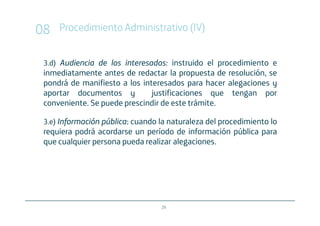 08   Procedimiento Administrativo (IV)


 3.d) Audiencia de los interesados instruido el procedimiento e
                       interesados:
 inmediatamente antes de redactar la propuesta de resolución, se
 pondrá de manifiesto a los interesados para hacer alegaciones y
 aportar documentos y          justificaciones que tengan por
 conveniente. Se puede prescindir de este trámite.

 3.e) Información pública: cuando la naturaleza del procedimiento lo
                  pública:
 requiera podrá acordarse un período de información pública para
 que cualquier persona pueda realizar alegaciones.




                                  29
 