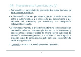 08 Procedimiento Administrativo (V)
4.   Terminación; el procedimiento administrativo puede terminar de
     forma normal o anormal:,
4.a) Terminación anormal por acuerdo, pacto, convenio o contrato
                 anormal:
     entre la Administración y el interesado; por desistimiento o por
     renuncia del interesado; por caducidad; por desaparición
     sobrevenida del objeto.
4.b) Terminación normal el procedimiento termina con una resolución
                 normal:
     que decide todas las cuestiones planteadas por los interesados y
     aquellas otras conexas derivadas del mismo (previa audiencia). La
     resolución ha de ser congruente con la petición, no puede agravar la
     situación inicial del administrado y debe ser en su caso motivada,
     notificada y publicada.
5.   Ejecución: dictada la resolución procede su ejecución.


                                      30
 