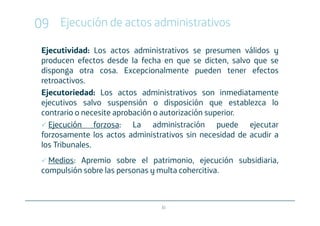 09 Ejecución de actos administrativos
 Ejecutividad: Los actos administrativos se presumen válidos y
 producen efectos desde la fecha en que se dicten, salvo que se
 disponga otra cosa. Excepcionalmente pueden tener efectos
 retroactivos.
 Ejecutoriedad: Los actos administrativos son inmediatamente
 ejecutivos salvo suspensión o disposición que establezca lo
 contrario o necesite aprobación o autorización superior.
   Ejecución forzosa: La administración puede ejecutar
 forzosamente los actos administrativos sin necesidad de acudir a
 los Tribunales.
   Medios: Apremio sobre el patrimonio, ejecución subsidiaria,
 compulsión sobre las personas y multa cohercitiva.



                                 31
 