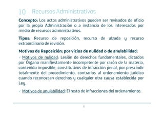10 Recursos Administrativos
Concepto: Los actos administrativos pueden ser revisados de oficio
por la propia Administración o a instancia de los interesados por
medio de recursos administrativos.
Tipos: Recurso de reposición, recurso de alzada y recurso
extraordinario de revisión.
Motivos de Reposición: por vicios de nulidad o de anulabilidad:
  Motivos de nulidad: Lesión de derechos fundamentales, dictados
por Órgano manifiestamente incompetente por razón de la materia,
contenido imposible, constitutivos de infracción penal, por prescindir
totalmente del procedimiento, contrarios al ordenamiento jurídico
cuando reconozcan derechos y cualquier otra causa establecida por
Ley.
 Motivos de anulabilidad: El resto de infracciones del ordenamiento.


                                   32
 