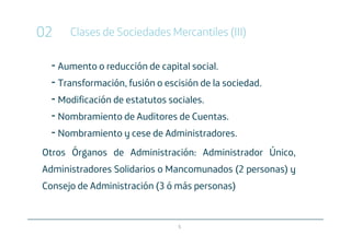 02      Clases de Sociedades Mercantiles (III)

     Aumento o reducción de capital social.
     Transformación, fusión o escisión de la sociedad.
     Modificación de estatutos sociales.
     Nombramiento de Auditores de Cuentas.
     Nombramiento y cese de Administradores.
Otros Órganos de Administración: Administrador Único,
Administradores Solidarios o Mancomunados (2 personas) y
Consejo de Administración (3 ó más personas)


                                 5
 