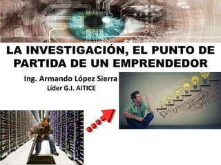 LA INVESTIGACIÓN, EL PUNTO DE
PARTIDA DE UN EMPRENDEDOR
Ing. Armando López Sierra
Líder G.I. AITICE
 