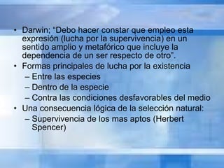 Darwin; “Debo hacer constar que empleo esta expresión (lucha por la supervivencia) en un sentido amplio y metafórico que incluye la dependencia de un ser respecto de otro”.  Formas principales de lucha por la existencia  Entre las especies Dentro de la especie Contra las condiciones desfavorables del medio Una consecuencia lógica de la selección natural: Supervivencia de los mas aptos (Herbert Spencer) 