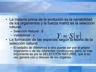 La materia prima de la evolución es la variabilidad de los organismos y la fuerza matriz es la selección natural. Selección Natural : S Variabilidad : v La formación de las especies según la teoría de la selección natural. El estadío de diferencia a otro puede ser por el propio organismo o de las diferentes condiciones; pero, lo mas importante es por la SELECCIÓN NATURAL que a su vez genera uso y desuso de los órganos. 