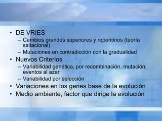DE VRIES Cambios grandes superiores y repentinos (teoría saltacional) Mutaciones en contradicción con la gradualidad Nuevos Criterios Variabilidad genética, por recombinación, mutación, eventos al azar Variabilidad por selección Variaciones en los genes base de la evolución Medio ambiente, factor que dirige la evolución 