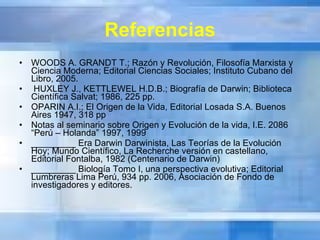 Referencias WOODS A. GRANDT T.; Razón y Revolución, Filosofía Marxista y Ciencia Moderna; Editorial Ciencias Sociales; Instituto Cubano del Libro, 2005. HUXLEY J., KETTLEWEL H.D.B.; Biografía de Darwin; Biblioteca Científica Salvat; 1986, 225 pp. OPARIN A.I.; El Origen de la Vida, Editorial Losada S.A. Buenos Aires 1947, 318 pp Notas al seminario sobre Origen y Evolución de la vida, I.E. 2086 “Perú – Holanda” 1997, 1999 _________ Era Darwin Darwinista, Las Teorías de la Evolución Hoy; Mundo Científico, La Recherche versión en castellano, Editorial Fontalba, 1982 (Centenario de Darwin) _________ Biología Tomo I, una perspectiva evolutiva; Editorial Lumbreras Lima Perú, 934 pp. 2006, Asociación de Fondo de investigadores y editores. 