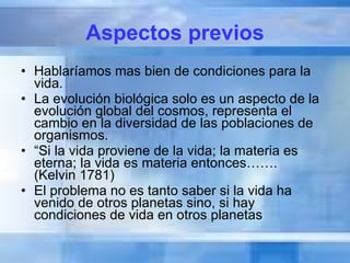 Aspectos previos Hablaríamos mas bien de condiciones para la vida. La evolución biológica solo es un aspecto de la evolución global del cosmos, representa el cambio en la diversidad de las poblaciones de organismos. “ Si la vida proviene de la vida; la materia es eterna; la vida es materia entonces…….  (Kelvin 1781) El problema no es tanto saber si la vida ha venido de otros planetas sino, si hay condiciones de vida en otros planetas 