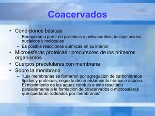 Coacervados Condiciones básicas Formación a partir de proteinas y polisacaridos, incluye acidos nucleicos y moléculas Es posible reacciones químicas en su interior Microesferas proteicas : precursores de los primeros organismos Cuerpos precelulares con membrana Sobre la membrana “ Las membranas se formaron por agregación de carbohidratos lípidos y proteinas, seguido de un aislamiento hídrico o acuoso. El movimiento de las aguas condujo a este resultado paralelamente a la formación de coacervados o microesferas que quedaran rodeados por membranas” 