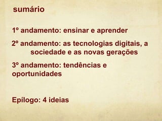 sumário
1º andamento: ensinar e aprender
2º andamento: as tecnologias digitais, a
sociedade e as novas gerações
3º andamento: tendências e
oportunidades
Epílogo: 4 ideias
 