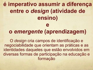 é imperativo assumir a diferença
entre o design (atividade de
ensino)
e
o emergente (aprendizagem)
O design cria campos de identificação e
negociabilidade que orientam as práticas e as
identidades daqueles que estão envolvidos em
diversas formas de participação na educação e
formação
 