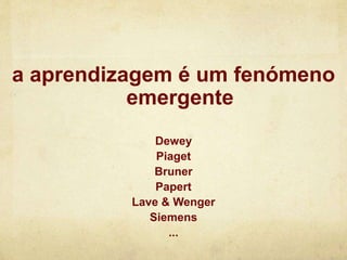 a aprendizagem é um fenómeno
emergente
Dewey
Piaget
Bruner
Papert
Lave & Wenger
Siemens
...
 