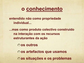 o conhecimento
entendido não como propriedade
individual...
...mas como produto colectivo construído
na interação com os recursos
estruturantes da ação
os outros
os artefactos que usamos
as situações e os problemas
 