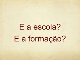 E a escola?
E a formação?
 