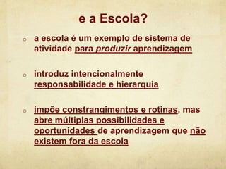 o a escola é um exemplo de sistema de
atividade para produzir aprendizagem
o introduz intencionalmente
responsabilidade e hierarquia
o impõe constrangimentos e rotinas, mas
abre múltiplas possibilidades e
oportunidades de aprendizagem que não
existem fora da escola
e a Escola?
 